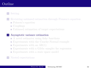Outline
1 Setting
2 Revisiting unbiased estimation through Poisson’s equation
Poisson’s equation
Couplings
Unbiased estimation of target expectations
3 Asymptotic variance estimation
A novel estimator using fishy functions
Experiments with the Cauchy-Normal example
Experiments with an AR(1)
Experiments with a Gibbs sampler for regression
Experiments with a state space model
4 Nested expectations
Pierre E. Jacob Debiasing MCMC 32
 