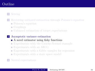 Outline
1 Setting
2 Revisiting unbiased estimation through Poisson’s equation
Poisson’s equation
Couplings
Unbiased estimation of target expectations
3 Asymptotic variance estimation
A novel estimator using fishy functions
Experiments with the Cauchy-Normal example
Experiments with an AR(1)
Experiments with a Gibbs sampler for regression
Experiments with a state space model
4 Nested expectations
Pierre E. Jacob Debiasing MCMC 32
 