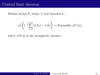 Central limit theorem
Markov kernel P, target π, test function h,
√
t t−1
t−1
X
s=0
h(Xs) − π(h)
!
→ Normal(0, v(P, h)),
where v(P, h) is the asymptotic variance.
Pierre E. Jacob Debiasing MCMC 33
 