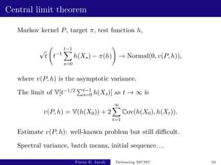 Central limit theorem
Markov kernel P, target π, test function h,
√
t t−1
t−1
X
s=0
h(Xs) − π(h)
!
→ Normal(0, v(P, h)),
where v(P, h) is the asymptotic variance.
The limit of V[t−1/2 Pt−1
s=0 h(Xs)] as t → ∞ is
v(P, h) = V(h(X0)) + 2
∞
X
t=1
Cov(h(X0), h(Xt)).
Estimate v(P, h): well-known problem but still difficult.
Spectral variance, batch means, initial sequence. . .
Pierre E. Jacob Debiasing MCMC 33
 