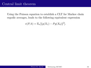 Central limit theorem
Using the Poisson equation to establish a CLT for Markov chain
ergodic averages, leads to the following equivalent expression
v(P, h) = Eπ[{g(X1) − Pg(X0)}2
].
Pierre E. Jacob Debiasing MCMC 34
 
