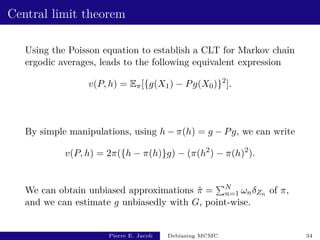 Central limit theorem
Using the Poisson equation to establish a CLT for Markov chain
ergodic averages, leads to the following equivalent expression
v(P, h) = Eπ[{g(X1) − Pg(X0)}2
].
By simple manipulations, using h − π(h) = g − Pg, we can write
v(P, h) = 2π({h − π(h)}g) − (π(h2
) − π(h)2
).
We can obtain unbiased approximations π̂ =
PN
n=1 ωnδZn of π,
and we can estimate g unbiasedly with G, point-wise.
Pierre E. Jacob Debiasing MCMC 34
 