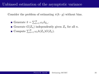Unbiased estimation of the asymptotic variance
Consider the problem of estimating π(h · g) without bias.
Generate π̂ =
PN
n=1 ωnδZn .
Generate G(Zn) independently given Zn for all n.
Compute
PN
n=1 ωnh(Zn)G(Zn).
Pierre E. Jacob Debiasing MCMC 35
 