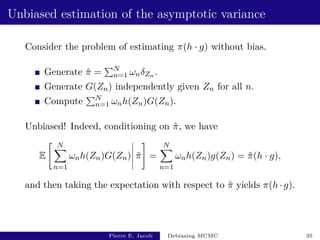 Unbiased estimation of the asymptotic variance
Consider the problem of estimating π(h · g) without bias.
Generate π̂ =
PN
n=1 ωnδZn .
Generate G(Zn) independently given Zn for all n.
Compute
PN
n=1 ωnh(Zn)G(Zn).
Unbiased! Indeed, conditioning on π̂, we have
E
 N
X
n=1
ωnh(Zn)G(Zn) π̂
#
=
N
X
n=1
ωnh(Zn)g(Zn) = π̂(h · g),
and then taking the expectation with respect to π̂ yields π(h · g).
Pierre E. Jacob Debiasing MCMC 35
 