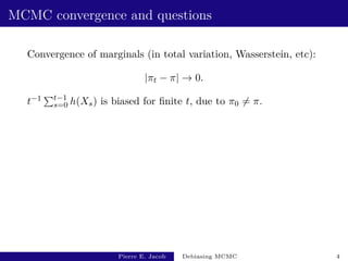 MCMC convergence and questions
Convergence of marginals (in total variation, Wasserstein, etc):
|πt − π| → 0.
t−1 Pt−1
s=0 h(Xs) is biased for finite t, due to π0 6= π.
Pierre E. Jacob Debiasing MCMC 4
 