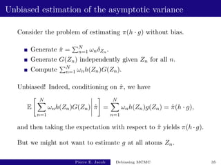 Unbiased estimation of the asymptotic variance
Consider the problem of estimating π(h · g) without bias.
Generate π̂ =
PN
n=1 ωnδZn .
Generate G(Zn) independently given Zn for all n.
Compute
PN
n=1 ωnh(Zn)G(Zn).
Unbiased! Indeed, conditioning on π̂, we have
E
 N
X
n=1
ωnh(Zn)G(Zn) π̂
#
=
N
X
n=1
ωnh(Zn)g(Zn) = π̂(h · g),
and then taking the expectation with respect to π̂ yields π(h · g).
But we might not want to estimate g at all atoms Zn.
Pierre E. Jacob Debiasing MCMC 35
 