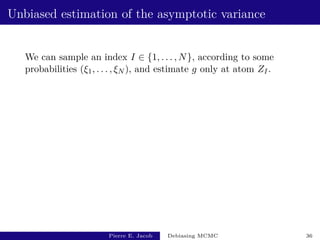 Unbiased estimation of the asymptotic variance
We can sample an index I ∈ {1, . . . , N}, according to some
probabilities (ξ1, . . . , ξN ), and estimate g only at atom ZI.
Pierre E. Jacob Debiasing MCMC 36
 