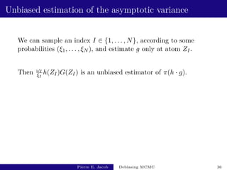 Unbiased estimation of the asymptotic variance
We can sample an index I ∈ {1, . . . , N}, according to some
probabilities (ξ1, . . . , ξN ), and estimate g only at atom ZI.
Then ωI
ξI
h(ZI)G(ZI) is an unbiased estimator of π(h · g).
Pierre E. Jacob Debiasing MCMC 36
 