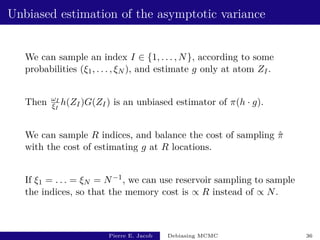 Unbiased estimation of the asymptotic variance
We can sample an index I ∈ {1, . . . , N}, according to some
probabilities (ξ1, . . . , ξN ), and estimate g only at atom ZI.
Then ωI
ξI
h(ZI)G(ZI) is an unbiased estimator of π(h · g).
We can sample R indices, and balance the cost of sampling π̂
with the cost of estimating g at R locations.
If ξ1 = . . . = ξN = N−1, we can use reservoir sampling to sample
the indices, so that the memory cost is ∝ R instead of ∝ N.
Pierre E. Jacob Debiasing MCMC 36
 