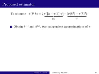 Proposed estimator
To estimate v(P, h) = 2 π({h − π(h)}g)
| {z }
(a)
− (π(h2
) − π(h)2
)
| {z }
(b)
.
1 Obtain π̂(1) and π̂(2), two independent approximations of π.
Pierre E. Jacob Debiasing MCMC 37
 