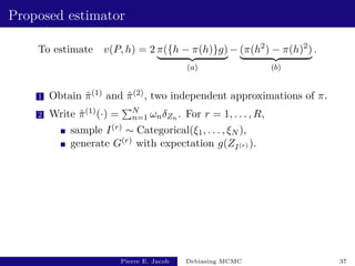 Proposed estimator
To estimate v(P, h) = 2 π({h − π(h)}g)
| {z }
(a)
− (π(h2
) − π(h)2
)
| {z }
(b)
.
1 Obtain π̂(1) and π̂(2), two independent approximations of π.
2 Write π̂(1)(·) =
PN
n=1 ωnδZn . For r = 1, . . . , R,
sample I(r) ∼ Categorical(ξ1, . . . , ξN ),
generate G(r) with expectation g(ZI(r) ).
Pierre E. Jacob Debiasing MCMC 37
 