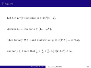 Results
Let h ∈ Lm(π) for some m  2κ/(κ − 2).
Assume ξk = 1/N for k ∈ {1, . . . , N}.
Then for any R ≥ 1 and π-almost all y, E [v̂(P, h)] = v(P, h),
and for p ≥ 1 such that 1
p  2
m + 2
κ , E [|v̂(P, h)|p
]  ∞.
Pierre E. Jacob Debiasing MCMC 38
 