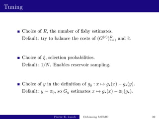 Tuning
Choice of R, the number of fishy estimates.
Default: try to balance the costs of (G(r))R
r=1 and π̂.
Choice of ξ, selection probabilities.
Default: 1/N. Enables reservoir sampling.
Choice of y in the definition of gy : x 7→ g?(x) − g?(y).
Default: y ∼ π0, so Gy estimates x 7→ g?(x) − π0(g?).
Pierre E. Jacob Debiasing MCMC 39
 