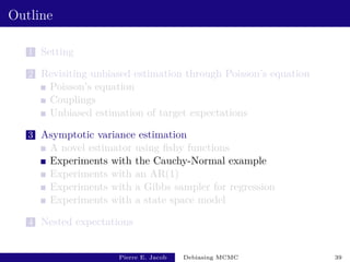 Outline
1 Setting
2 Revisiting unbiased estimation through Poisson’s equation
Poisson’s equation
Couplings
Unbiased estimation of target expectations
3 Asymptotic variance estimation
A novel estimator using fishy functions
Experiments with the Cauchy-Normal example
Experiments with an AR(1)
Experiments with a Gibbs sampler for regression
Experiments with a state space model
4 Nested expectations
Pierre E. Jacob Debiasing MCMC 39
 