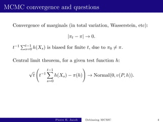 MCMC convergence and questions
Convergence of marginals (in total variation, Wasserstein, etc):
|πt − π| → 0.
t−1 Pt−1
s=0 h(Xs) is biased for finite t, due to π0 6= π.
Central limit theorem, for a given test function h:
√
t t−1
t−1
X
s=0
h(Xs) − π(h)
!
→ Normal(0, v(P, h)).
Pierre E. Jacob Debiasing MCMC 4
 