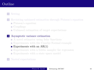 Outline
1 Setting
2 Revisiting unbiased estimation through Poisson’s equation
Poisson’s equation
Couplings
Unbiased estimation of target expectations
3 Asymptotic variance estimation
A novel estimator using fishy functions
Experiments with the Cauchy-Normal example
Experiments with an AR(1)
Experiments with a Gibbs sampler for regression
Experiments with a state space model
4 Nested expectations
Pierre E. Jacob Debiasing MCMC 41
 