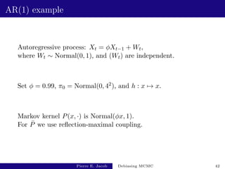AR(1) example
Autoregressive process: Xt = φXt−1 + Wt,
where Wt ∼ Normal(0, 1), and (Wt) are independent.
Set φ = 0.99, π0 = Normal(0, 42), and h : x 7→ x.
Markov kernel P(x, ·) is Normal(φx, 1).
For P̄ we use reflection-maximal coupling.
Pierre E. Jacob Debiasing MCMC 42
 