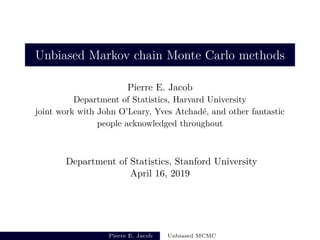 Unbiased Markov chain Monte Carlo methods
Pierre E. Jacob
Department of Statistics, Harvard University
joint work with John O’Leary, Yves Atchad´e, and other fantastic
people acknowledged throughout
Department of Statistics, Stanford University
April 16, 2019
Pierre E. Jacob Unbiased MCMC
 