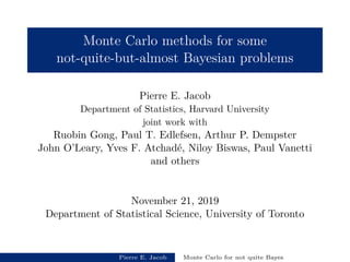 Monte Carlo methods for some
not-quite-but-almost Bayesian problems
Pierre E. Jacob
Department of Statistics, Harvard University
joint work with
Ruobin Gong, Paul T. Edlefsen, Arthur P. Dempster
John O’Leary, Yves F. Atchad´e, Niloy Biswas, Paul Vanetti
and others
November 21, 2019
Department of Statistical Science, University of Toronto
Pierre E. Jacob Monte Carlo for not quite Bayes
 