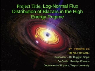 Project Title: Log-Normal Flux
Distribution of Blazars in the High
Energy Regime
By - Paragjyoti Sut
Roll No. PHY17017
Supervisor – Dr. Rupjyoti Gogoi
Co-Guide : Rukaiya Khatoon
Department of Physics, Tezpur University
 