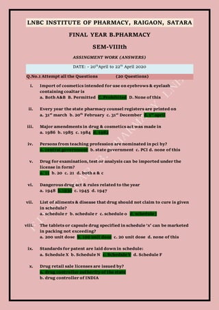 LNBC INSTITUTE OF PHARMACY, RAIGAON, SATARA
FINAL YEAR B.PHARMACY
SEM-VIIIth
ASSINGMENT WORK (ANSWERS)
DATE: - 20th
April to 22th
April 2020
Q.No.1 Attempt all the Questions (20 Questions)
i. Import of cosmetics intended for use on eyebrows & eyelash
containing coaltar is
a. Both A&B B. Permitted C. Prohibited D. None of this
ii. Every year the state pharmacy counsel registers are printed on
a. 31st
march b. 20th
February c. 31st
December d. 1st
april
iii. Major amendments in drug & cosmetics act was made in
a. 1986 b. 1985 c. 1984 d. 1982
iv. Persons from teaching profession are nominated in pci by?
a. central government b. state government c. PCI d. none of this
v. Drug for examination, test or analysis can be imported under the
license in form?
a. 11 b. 20 c. 21 d. both a & c
vi. Dangerous drug act & rules related to the year
a. 1948 b.1930 c. 1945 d. 1947
vii. List of aliments & disease that drug should not claim to cure is given
in schedule?
a. schedule r b. schedule r c. schedule o d. schedule j
viii. The tablets or capsule drug specified in schedule ‘x’ can be marketed
in packing not exceeding?
a. 200 unit dose b. 100 unit dose c. 20 unit dose d. none of this
ix. Standards for patent are laid down in schedule:
a. Schedule X b. Schedule N c. Schedule V d. Schedule F
x. Drug retail sale licenses are issued by?
a. drug controller authority of the state
b. drug controller of INDIA
 