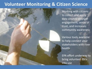 Volunteer Monitoring & Citizen Science
Working with citizens
to collect and apply
data creates stronger
engagement, sense of
trust, and increases
community awareness
Various tools available
to help connect your
stakeholders with river
health
EPA effort underway to
bring volunteer data
into use
 