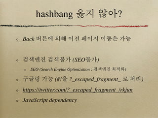 hashbang 옳지 않아?

Back 버튼에 의해 이전 페이지 이동은 가능


검색엔진 검색불가 (SEO불가)
   SEO (Search Engine Optimization : 검색엔진 최적화)

구글링 가능 (#!을 ?_escaped_fragment_ 로 처리)
https://twitter.com/?_escaped_fragment_/rkjun
JavaScript dependency
 