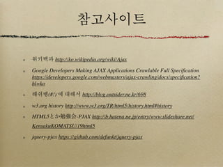 참고사이트

위키백과 http://ko.wikipedia.org/wiki/Ajax

Google Developers Making AJAX Applications Crawlable Full Speciﬁcation
https://developers.google.com/webmasters/ajax-crawling/docs/speciﬁcation?
hl=ko

해쉬뱅(#!) 에 대해서 http://blog.outsider.ne.kr/698

w3.org history http://www.w3.org/TR/html5/history.html#history

HTML5とか勉強会-PJAX http://b.hatena.ne.jp/entry/www.slideshare.net/
KensakuKOMATSU/19html5

jquery-pjax https://github.com/defunkt/jquery-pjax
 