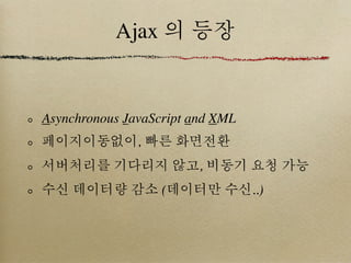 Ajax 의 등장


Asynchronous JavaScript and XML
페이지이동없이, 빠른 화면전환
서버처리를 기다리지 않고, 비동기 요청 가능
수신 데이터량 감소 (데이터만 수신..)
 