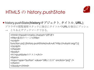 HTML5  history.pushState

? history.pushState(history֥, ȥ, URL);
 ֥饦EĚsåˏ˥ȥURL˥ץå
  Ȥꤢ֥åީ`Ǥ롣
    <html><head><meta charset="UTF-8">
    <title>Υک`</title>
    <script>
    function ps() {history.pushState(null,null,"http://rubyist.org/");}
    </script>
    </head>
    <body>
    <h1>pushSateΥƥ</h1>
    <form>
    <input type="button" value="URLעĿ" onclick="ps()" />
    </form>
    </body></html>
 