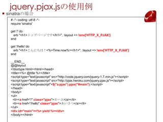 jquery.pjax.jsʹ
? sinatraΈ
   # -*- coding: utf-8 -*-
   require 'sinatra'

   get '/' do
    erb "<h1>ȥåץک`Ǥ</h1>", :layout => !env['HTTP_X_PJAX']
   end

   get '/hello' do
    erb "<h1>ˤϣ<%=Time.now%></h1>", :layout => !env['HTTP_X_PJAX']
   end

   __END__
   @@layout
   <!doctype html><html><head>
   <title><%= @title %></title>
   <script type="text/javascript" src=/11ro_yamasaki/pjax1/"http:/code.jquery.com/jquery-1.7.min.js"></script>
   <script type="text/javascript" src="http://pjax.heroku.com/jquery.pjax.js"></script>
   <script type="text/javascript">$("a.pjax").pjax("#main");</script>
   </head>
   <body>
   <ul>
    <li><a href="/" class="pjax">۩`</a></li>
    <li><a href="/hello" class="pjax"></a></li>
   </ul>
   <div id="main"><%= yield %></div>
   </body></html>
 