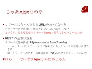 㤢AjaxʤΣ

? ꥽`ˤȤURLĤƤʤ
֥åީ`Ǥʤ󥸥ˤҤäʤ
Ȥ⤽⤽Υ꥽`WebǹФǤʤʤ

? REST λҪ
꥽`״Bͨ (REpresentational State Transfer)
    `Ф򥹥Ʃ`ȥ쥹˱ʤ顢꥽`״BϱF
 
 ꥽`ؤΥ״BOAuthΥȩ`ʤɣ

?ۤ飡 äѤAjaxᤸ
 