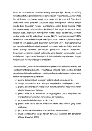 Berikut ini beberapa hasil penelitian tentang penerapan PjBL. Rezeki, dkk (2015)
menyatakan bahwa penerapan metode pembelajaran Project Based Learning (PjBL)
disertai dengan peta konsep dapat pada materi redoks kelas X-3 SMA Negeri
Kebakkramat tahun pelajaran 2013/2014 dapat meningkatkan aktivitas belajar
peserta didik. Penerapan metode pembelajaran project based learning (PjBL)
disertai peta konsep pada materi redoks kelas X-3 SMA Negeri Kebakkramat tahun
pelajaran 2013 / 2014 dapat meningkatkan prestasi belajar peserta didik, dari hasil
prestasi belajar kognitif pada siklus I sebesar 41,67% meningkat menjadi 77,78%
pada siklus II. Prestasi belajar aspek afektif pada siklus I sebesar 58,33% meningkat
menjadi 80, 55% pada siklus II. Sedangkan Nurfitriyanti (2016) dalam penelitiannya
juga menyatakan bahwa terdapat pengaruh penerapan model pembelajaran Project
based learning terhadap kemampuan pemecahan masalah matematika.
Kemampuan pemecahan masalah matematika yang diajarkan menggunakan model
pembelajaran project based learning lebih baik daripada yang diajarkan dengan
menggunakan model pembelajaran ekspositori.
Global SchoolNet (2000) dalam Nurohman melaporkan hasil penelitian the AutoDesk
Foundation tentang karakteristik Project Based Learning. Hasil penelitian tersebut
menyebutkan bahwa Project Based Learning adalah pendekatan pembelajaran yang
memiliki karakteristik sebagai berikut:
a) peserta didik membuat keputusan tentang sebuah kerangka kerja,
b) adanya permasalahan atau tantangan yang diajukan kepada peserta didik,
c) peserta didik mendesain proses untuk menentukan solusi atas permasalahan
atau tantangan yang diajukan,
d) peserta didik secara kolaboratif bertanggungjawab untuk mengakses dan
mengelola informasi untuk memecahkan permasalahan,
e) proses evaluasi dijalankan secara kontinyu,
f) peserta didik secara berkala melakukan refleksi atas aktivitas yang sudah
dijalankan,
g) produk akhir aktivitas belajar akan dievaluasi secara kualitatif,
h) situasi pembelajaran sangat toleran terhadap kesalahan dan perubahan
(Global SchoolNet, 2000)
 