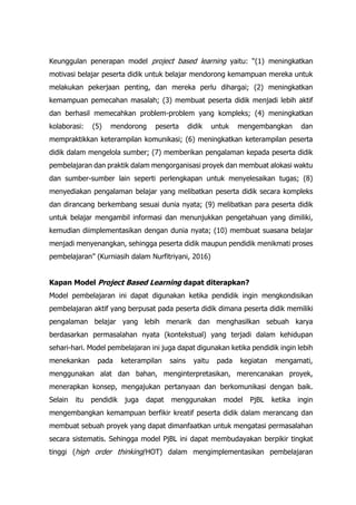 Keunggulan penerapan model project based learning yaitu: “(1) meningkatkan
motivasi belajar peserta didik untuk belajar mendorong kemampuan mereka untuk
melakukan pekerjaan penting, dan mereka perlu dihargai; (2) meningkatkan
kemampuan pemecahan masalah; (3) membuat peserta didik menjadi lebih aktif
dan berhasil memecahkan problem-problem yang kompleks; (4) meningkatkan
kolaborasi: (5) mendorong peserta didik untuk mengembangkan dan
mempraktikkan keterampilan komunikasi; (6) meningkatkan keterampilan peserta
didik dalam mengelola sumber; (7) memberikan pengalaman kepada peserta didik
pembelajaran dan praktik dalam mengorganisasi proyek dan membuat alokasi waktu
dan sumber-sumber lain seperti perlengkapan untuk menyelesaikan tugas; (8)
menyediakan pengalaman belajar yang melibatkan peserta didik secara kompleks
dan dirancang berkembang sesuai dunia nyata; (9) melibatkan para peserta didik
untuk belajar mengambil informasi dan menunjukkan pengetahuan yang dimiliki,
kemudian diimplementasikan dengan dunia nyata; (10) membuat suasana belajar
menjadi menyenangkan, sehingga peserta didik maupun pendidik menikmati proses
pembelajaran” (Kurniasih dalam Nurfitriyani, 2016)
Kapan Model Project Based Learning dapat diterapkan?
Model pembelajaran ini dapat digunakan ketika pendidik ingin mengkondisikan
pembelajaran aktif yang berpusat pada peserta didik dimana peserta didik memiliki
pengalaman belajar yang lebih menarik dan menghasilkan sebuah karya
berdasarkan permasalahan nyata (kontekstual) yang terjadi dalam kehidupan
sehari-hari. Model pembelajaran ini juga dapat digunakan ketika pendidik ingin lebih
menekankan pada keterampilan sains yaitu pada kegiatan mengamati,
menggunakan alat dan bahan, menginterpretasikan, merencanakan proyek,
menerapkan konsep, mengajukan pertanyaan dan berkomunikasi dengan baik.
Selain itu pendidik juga dapat menggunakan model PjBL ketika ingin
mengembangkan kemampuan berfikir kreatif peserta didik dalam merancang dan
membuat sebuah proyek yang dapat dimanfaatkan untuk mengatasi permasalahan
secara sistematis. Sehingga model PjBL ini dapat membudayakan berpikir tingkat
tinggi (high order thinking/HOT) dalam mengimplementasikan pembelajaran
 