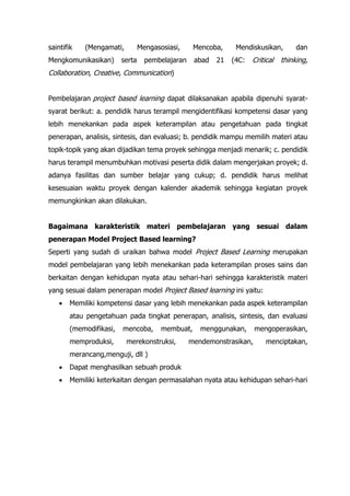 saintifik (Mengamati, Mengasosiasi, Mencoba, Mendiskusikan, dan
Mengkomunikasikan) serta pembelajaran abad 21 (4C: Critical thinking,
Collaboration, Creative, Communication)
Pembelajaran project based learning dapat dilaksanakan apabila dipenuhi syarat-
syarat berikut: a. pendidik harus terampil mengidentifikasi kompetensi dasar yang
lebih menekankan pada aspek keterampilan atau pengetahuan pada tingkat
penerapan, analisis, sintesis, dan evaluasi; b. pendidik mampu memilih materi atau
topik-topik yang akan dijadikan tema proyek sehingga menjadi menarik; c. pendidik
harus terampil menumbuhkan motivasi peserta didik dalam mengerjakan proyek; d.
adanya fasilitas dan sumber belajar yang cukup; d. pendidik harus melihat
kesesuaian waktu proyek dengan kalender akademik sehingga kegiatan proyek
memungkinkan akan dilakukan.
Bagaimana karakteristik materi pembelajaran yang sesuai dalam
penerapan Model Project Based learning?
Seperti yang sudah di uraikan bahwa model Project Based Learning merupakan
model pembelajaran yang lebih menekankan pada keterampilan proses sains dan
berkaitan dengan kehidupan nyata atau sehari-hari sehingga karakteristik materi
yang sesuai dalam penerapan model Project Based learning ini yaitu:
• Memiliki kompetensi dasar yang lebih menekankan pada aspek keterampilan
atau pengetahuan pada tingkat penerapan, analisis, sintesis, dan evaluasi
(memodifikasi, mencoba, membuat, menggunakan, mengoperasikan,
memproduksi, merekonstruksi, mendemonstrasikan, menciptakan,
merancang,menguji, dll )
• Dapat menghasilkan sebuah produk
• Memiliki keterkaitan dengan permasalahan nyata atau kehidupan sehari-hari
 