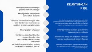 Menyediakan pengalaman belajar yang melibatkan
peserta didik secara kompleks dan dirancang untuk
berkembang sesuai dunia nyata
Melibatkan para peserta didik untuk belajar mengambil
informasi dan menunjukkan pengetahuan yang dimiliki,
kemudian diimplementasikan dengan dunia nyata
oMembuat suasana belajar menjadi menyenangkan,
sehingga peserta didik maupun pendidik menikmati
proses pembelajaran.
KEUNTUNGAN
PJBL
Meningkatkan motivasi belajar
peserta didik untuk belajar
Meningkatkan kemampuan
pemecahan masalah
Membuat peserta didik menjadi lebih
aktif dan berhasil memecahkan
problem-problem yang kompleks
Meningkatkan kolaborasi
Mendorong peserta didik untuk
mengembangkan dan
mempraktikkan keterampilan
komunikasi
Meningkatkan keterampilan peserta
didik dalam mengelola sumber
Memberikan pengalaman kepada peserta didik
pembelajaran dan praktik dalam mengorganisasi proyek,
dan membuat alokasi waktu dan sumber-sumber lain
seperti perlengkapan untuk menyelesaikan tugas
 