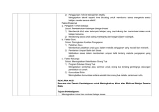 2) Penggunaan Teknik Manajemen Waktu
Mengajarkan teknik seperti time blocking untuk membantu siswa mengelola waktu
belajar mereka secara efektif.
Faktor Eksternal
a. Pengaruh Teman Sebaya
Solusi: Pembentukan Kelompok Belajar Positif
1) Membentuk klub atau kelompok belajar yang mendukung dan memotivasi siswa untuk
belajar bersama.
2) Mendorong siswa untuk saling membantu dan belajar dalam kelompok.
b. Faktor Guru
Solusi: Peningkatan Kualitas Pengajaran
1) Pelatihan Guru
Memberikan pelatihan untuk guru dalam metode pengajaran yang inovatif dan menarik.
2) Pemberian Umpan Balik dari Siswa
Melibatkan siswa dalam memberikan umpan balik tentang metode pengajaran yang
efektif.
c. Faktor Keluarga
Solusi: Meningkatkan Keterlibatan Orang Tua
1) Program Edukasi Orang Tua
Mengadakan workshop atau seminar untuk orang tua tentang pentingnya dukungan
pendidikan di rumah.
2) Komunikasi Rutin
Meningkatkan komunikasi antara sekolah dan orang tua melalui pertemuan rutin.
RENCANA AKSI
Rencana dan Desain Pembelajaran untuk Meningkatkan Minat atau Motivasi Belajar Peserta
Didik
Tujuan Pembelajaran:
1. Meningkatkan minat dan motivasi belajar siswa.
 