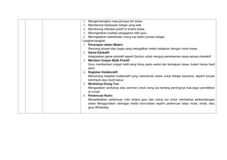 2. Mengembangkan rasa percaya diri siswa.
3. Membentuk kebiasaan belajar yang baik.
4. Mendorong interaksi positif di antara siswa.
5. Meningkatkan kualitas pengajaran oleh guru.
6. Meningkatkan keterlibatan orang tua dalam proses belajar.
Langkah-langkah:
1. Penerapan dalam Materi:
Rancang proyek atau tugas yang mengaitkan materi pelajaran dengan minat siswa.
2. Game Edukatif:
Integrasikan game edukatif seperti Quizizz untuk menguji pemahaman siswa secara interaktif.
3. Memberi Umpan Balik Positif:
Guru memberikan umpan balik yang fokus pada usaha dan kemajuan siswa, bukan hanya hasil
akhir.
4. Kegiatan Kolaboratif:
Merancang kegiatan kolaboratif yang memotivasi siswa untuk belajar bersama, seperti proyek
kelompok atau studi kasus.
5. Workshop Orang Tua:
Mengadakan workshop atau seminar untuk orang tua tentang pentingnya dukungan pendidikan
di rumah.
6. Pertemuan Rutin:
Menjadwalkan pertemuan rutin antara guru dan orang tua untuk membahas perkembangan
siswa Menggunakan berbagai media komunikasi seperti pertemuan tatap muka, email, atau
grup WhatsApp
 