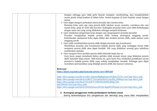 harapan sehingga guru tidak perlu banyak mengatur, membimbing, atau memperhatikan
secara penuh setiap keadaan di dalam kelas. Semua kegiatan di kelas berjalan sesuai dengan
aturan.
3. Guru dapat mengerti perbedaan antara prosedur dan rutinitas kelas
Rutinitas kelas yaitu apa yang peserta didik lakukan secara otomatis, contohnya tata cara
masuk kelas, pergi ke toilet dan lain-lain. Sedangkan prosedur kelas yaitu lebih berhubungan
dengan suatu cara yang sering dilakukan sehingga menjadi kebiasaan.
4. Guru melakukan pengelolaan kelas dengan cara mengorganisir prosedur-prosedur
Prosedur mengajarkan kepada peserta didik tentang pentingnya tanggung jawab.
Keberhasilan manajemen kelas dapat dilihat dari karakter peserta didik, salah satunya yaitu
tanggung jawab.
5. Guru tidak mendisiplinkan peserta didik dengan ancaman atau konsekuensi
Membrikan ancaman atau konsekuensi kepada peserta didik yang melanggar aturan tidak
menjamin peserta didik akan dapat berubah. Hal yang dilakukan seorang guru sebaiknya
memberikan tauladan.
6. Guru mengerti bawa perilaku peserta didik bukanlah tanpa alas an
Guru harus sangat memahami bahwa perliaku tidak menaati aturan yang dilakukan peserta
didik bukanlah tanpa alasan. Oleh karena itu, guru harus bisa melakukan pendekatan secara
persuasive kepada peserta didik yang sedang menghadapi masalah. Sehingga guru dapat
memahami permasalahan yang dihadapi peserta didik dan mencari solusinya.
Referensi:
https://jbasic.org/index.php/basicedu/article/view/1869/pdf
https://drive.google.com/file/d/1zEG_GpsmxDbpbqftxqoc4JtzRnLCG7jL/view?usp=drive_link
https://drive.google.com/file/d/1cOkvF-7j3s1mFzEbJVry3ooXX_O0f4xq/view?usp=drive_link
https://drive.google.com/file/d/1FUmWTvVPk5H5sTBXCRRqC5aS-
mEf3WwK/view?usp=drive_link
https://drive.google.com/file/d/1iEGhAfexesySNJ3k-IbgDFEWSerpCt1u/view?usp=drive_link
2. Kurangnya penggunaan media pembelajaran berbasis visual
Seiring berkembangnya ilmu pengetahuan dan teknologi yang mana telah menghasilkan
 