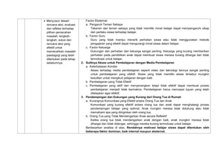 • Menyusun desain
rencana aksi, evaluasi
dan refleksi terhadap
pilihan pemecahan
masalah, langkah-
langkah, solusi dan
rencana aksi yang
efektif untuk
memecahkan masalah
paedagogi yang telah
ditentukan pada tahap
sebelumnya.
Factor Eksternal:
a. Pengaruh Teman Sebaya
Tekanan dari teman sebaya yang tidak memiliki minat belajar dapat mempengaruhi sikap
dan perilaku siswa terhadap belajar.
b. Factor Guru
Guru yang tidak mampu menarik perhatian siswa atau tidak menggunakan metode
pengajaran yang efektif dapat mengurangi minat siswa dalam belajar.
c. Factor Keluarga
Dukungan dan perhatian dari keluarga sangat penting. Keluarga yang kurang memberikan
perhatian pada pendidikan anak dapat membuat siswa merasa kurang dihargai dan tidak
termotivasi untuk belajar.
2. Sulitnya Akses untuk Pembelajaran dengan Media Pembelajaran
a. Keterbatasan Kondisi
Akses terhadap media pembelajaran seperti video dan teknologi lainnya sangat penting
untuk pembelajaran yang efektif. Siswa yang tidak memiliki akses tersebut mungkin
kesulitan untuk mengikuti pelajaran dengan baik.
b. Pembelajaran yang Tidak Efektif
c. Pembelajaran yang aktif dan menyenangkan tetapi tidak efektif dapat membuat proses
pembelajaran menjadi tidak bermakna. Pembelajaran harus mencapai tujuan yang telah
ditetapkan agar efektif.
3. Pendampingan dan Dukungan yang Kurang dari Orang Tua di Rumah
a. Kurangnya Komunikasi yang Efektif antara Orang Tua dan Anak
Komunikasi yang kurang efektif antara orang tua dan anak dapat menghalangi proses
pendampingan belajar yang optimal. Anak mungkin merasa tidak didukung atau tidak
memahami apa yang diinginkan oleh orang tua.
b. Orang Tua yang Tidak Mendengarkan Anak secara Reflektif
Ketika orang tua tidak mendengarkan anak dengan baik, anak mungkin merasa tidak
dihargai dan tidak didengar, sehingga mereka kurang termotivasi untuk belajar.
Berdasarkan analisis di atas, Rendahnya motivasi belajar siswa dapat ditentukan oleh
beberapa faktor dominan, baik internal maupun eksternal.
 