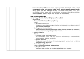 Faktor internal seperti kemauan belajar, kepercayaan diri, dan disiplin belajar sangat
mempengaruhi minat dan motivasi siswa. Faktor eksternal seperti pengaruh teman
sebaya, peran guru, dan dukungan keluarga juga memiliki peran penting. Upaya untuk
meningkatkan motivasi belajar siswa harus mencakup pendekatan holistik yang melibatkan
semua pihak terkait, termasuk sekolah, guru, keluarga, dan teman sebaya.
ANALISIS SOLUSI MASALAH
1. Kurangnya Minat atau Motivasi Belajar pada Peserta Didik
Faktor Internal
a. Kemauan atau Minat Belajar Siswa yang Kurang
Solusi:
1) Pendekatan Interdisipliner
Mengaitkan materi pelajaran dengan minat dan hobi siswa untuk meningkatkan relevansi
dan daya tarik pembelajaran.
2) Penggunaan Teknologi Edukasi
Mengintegrasikan teknologi seperti game edukatif, aplikasi interaktif, dan platform e-
learning untuk membuat pembelajaran lebih menarik.
b. Kurang Percaya Diri
Solusi:
1) Pemberian Umpan Balik yang Konstruktif
Guru memberikan umpan balik yang mendukung dan membangun untuk membantu
siswa mengatasi rasa tidak percaya diri.
2) Program Mentorship
Mengadakan program bimbingan di mana siswa yang lebih tua atau mentor mendukung
siswa yang kurang percaya diri.
c. Disiplin Belajar yang Rendah
Solusi: Pembentukan Kebiasaan Belajar yang Baik
1) Penjadwalan Rutin
Membantu siswa membuat dan mematuhi jadwal belajar yang konsisten.
 