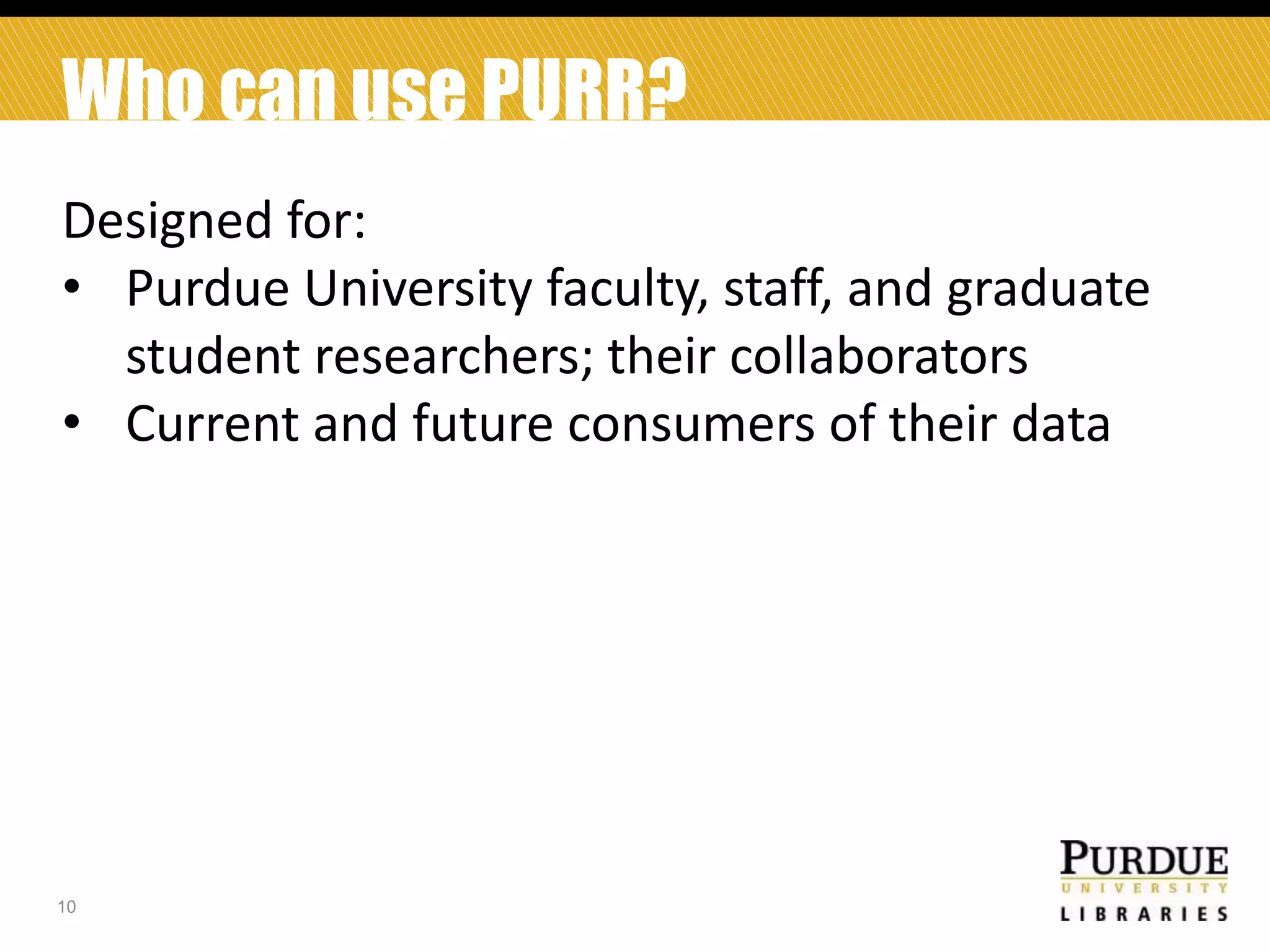 Who can use PURR?
Designed for:
• Purdue University faculty, staff, and graduate
student researchers; their collaborators
• Current and future consumers of their data

10

 