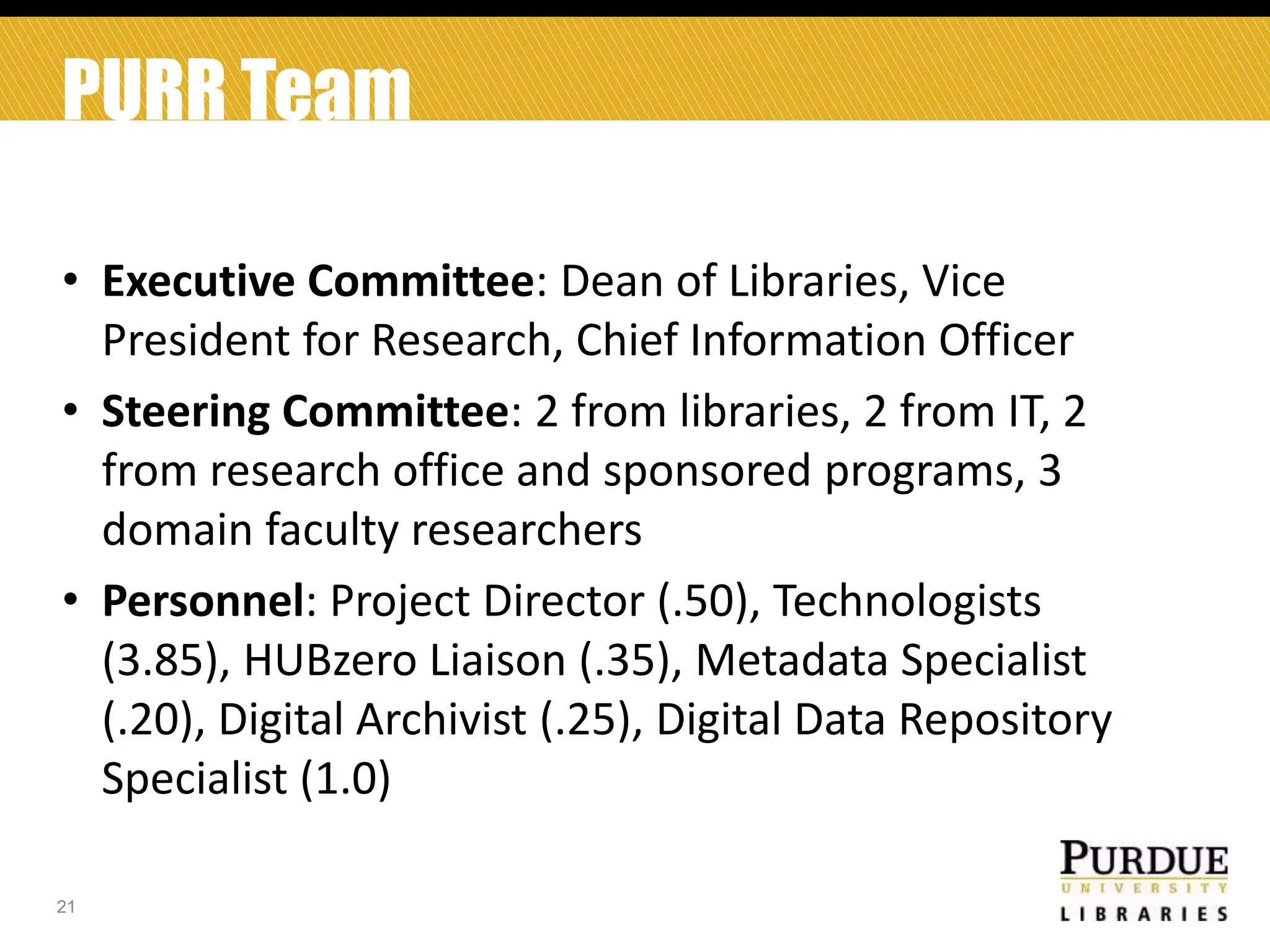 PURR Team
• Executive Committee: Dean of Libraries, Vice
President for Research, Chief Information Officer
• Steering Committee: 2 from libraries, 2 from IT, 2
from research office and sponsored programs, 3
domain faculty researchers
• Personnel: Project Director (.50), Technologists
(3.85), HUBzero Liaison (.35), Metadata Specialist
(.20), Digital Archivist (.25), Digital Data Repository
Specialist (1.0)
21

 