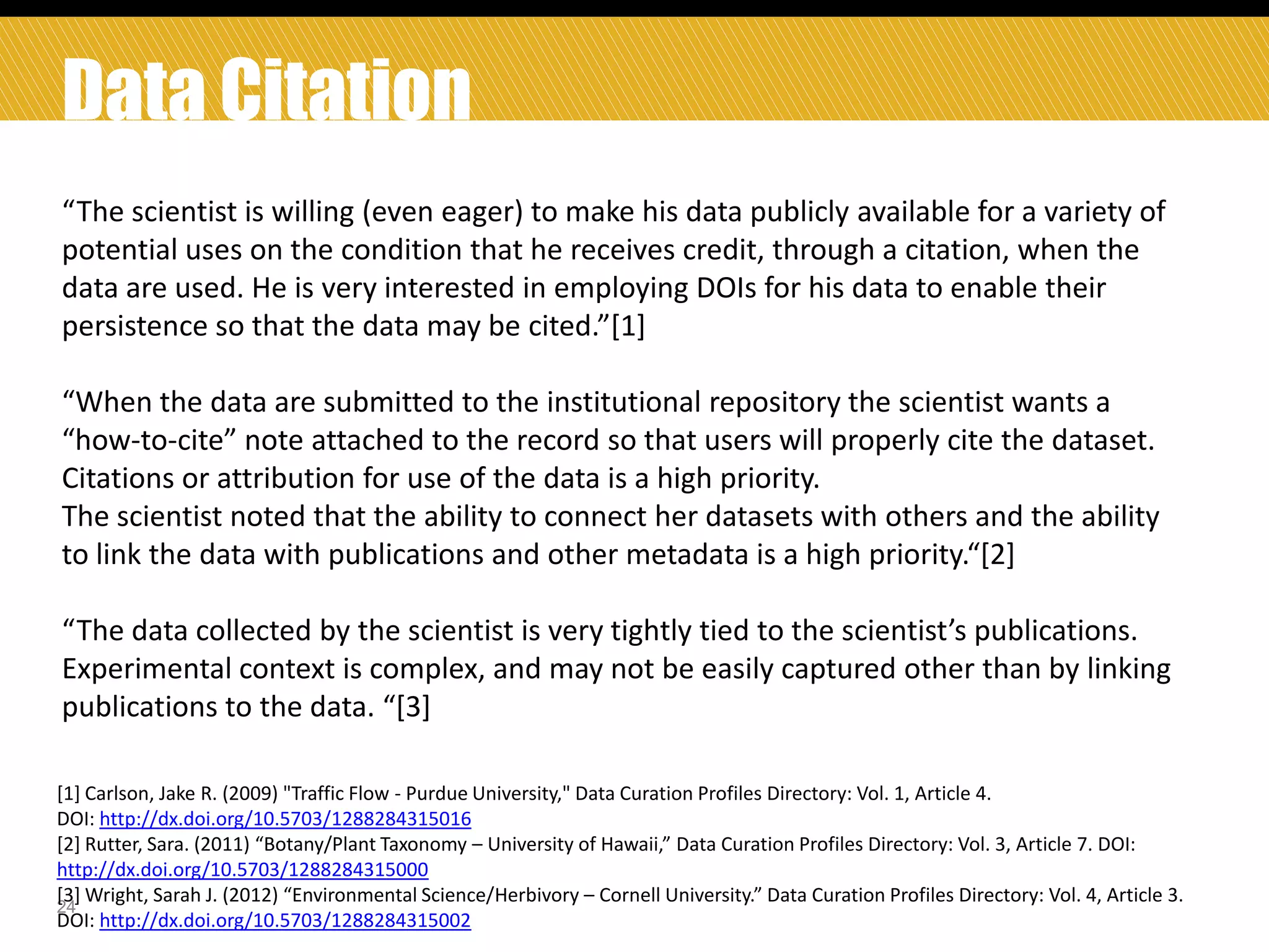 Data Citation
“The scientist is willing (even eager) to make his data publicly available for a variety of
potential uses on the condition that he receives credit, through a citation, when the
data are used. He is very interested in employing DOIs for his data to enable their
persistence so that the data may be cited.”*1+
“When the data are submitted to the institutional repository the scientist wants a
“how-to-cite” note attached to the record so that users will properly cite the dataset.
Citations or attribution for use of the data is a high priority.
The scientist noted that the ability to connect her datasets with others and the ability
to link the data with publications and other metadata is a high priority.“*2+
“The data collected by the scientist is very tightly tied to the scientist’s publications.
Experimental context is complex, and may not be easily captured other than by linking
publications to the data. “*3+
[1] Carlson, Jake R. (2009) "Traffic Flow - Purdue University," Data Curation Profiles Directory: Vol. 1, Article 4.
DOI: http://dx.doi.org/10.5703/1288284315016
[2] Rutter, Sara. (2011) “Botany/Plant Taxonomy – University of Hawaii,” Data Curation Profiles Directory: Vol. 3, Article 7. DOI:
http://dx.doi.org/10.5703/1288284315000
*3+ Wright, Sarah J. (2012) “Environmental Science/Herbivory – Cornell University.” Data Curation Profiles Directory: Vol. 4, Article 3.
24
DOI: http://dx.doi.org/10.5703/1288284315002

 