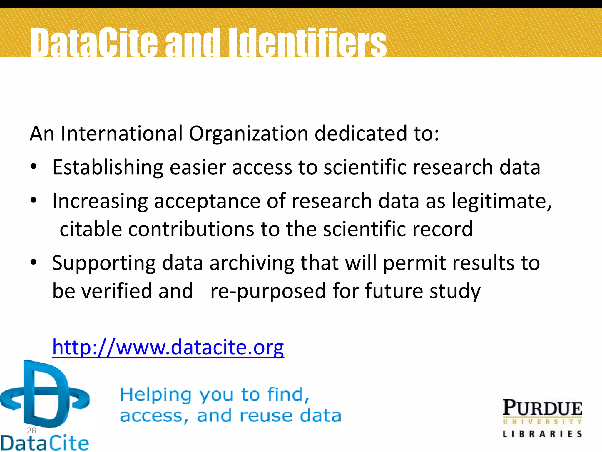 DataCite and Identifiers
An International Organization dedicated to:
• Establishing easier access to scientific research data
• Increasing acceptance of research data as legitimate,
citable contributions to the scientific record
• Supporting data archiving that will permit results to
be verified and re-purposed for future study
http://www.datacite.org

26

 