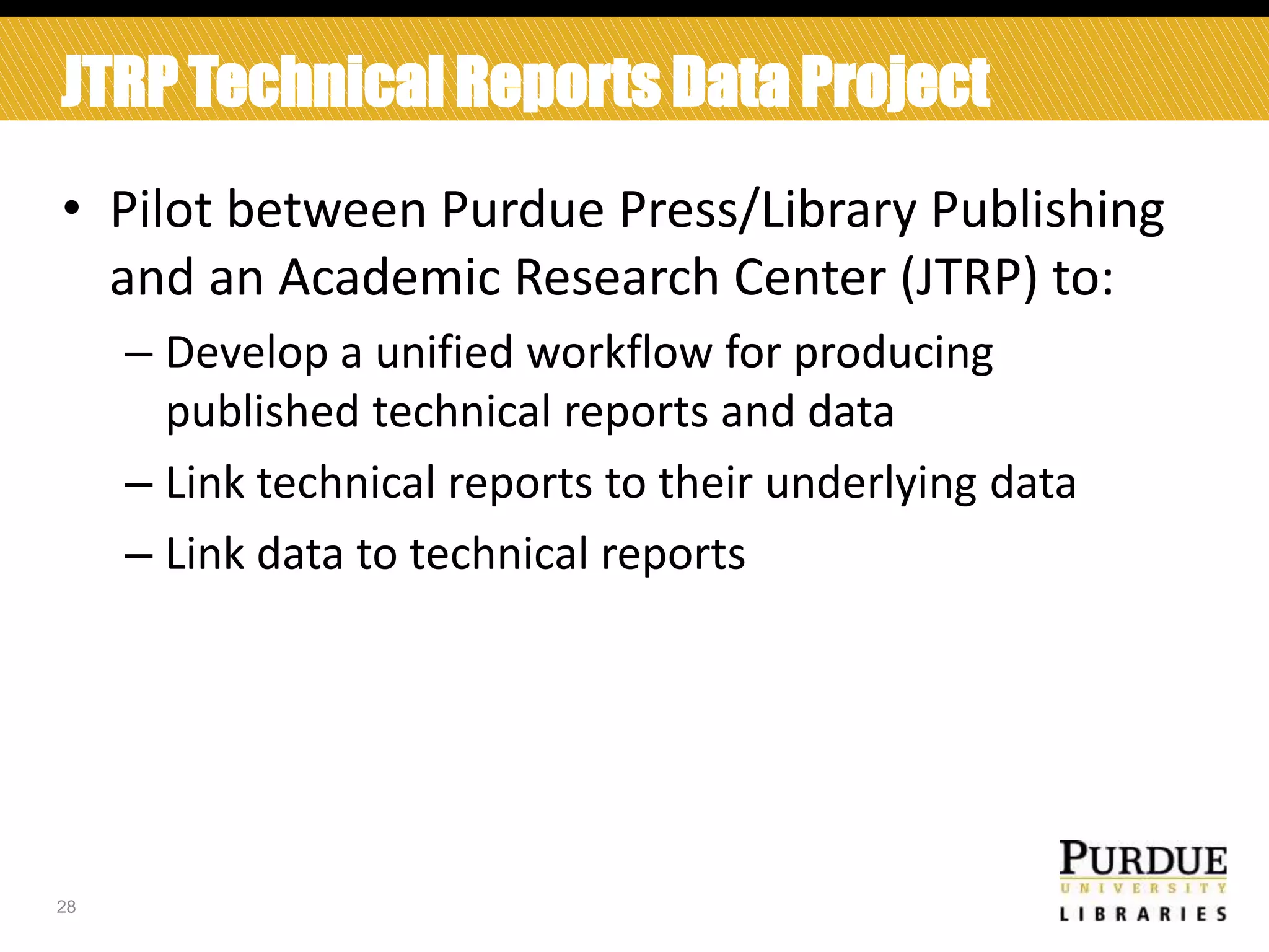 JTRP Technical Reports Data Project
• Pilot between Purdue Press/Library Publishing
and an Academic Research Center (JTRP) to:
– Develop a unified workflow for producing
published technical reports and data
– Link technical reports to their underlying data
– Link data to technical reports

28

 