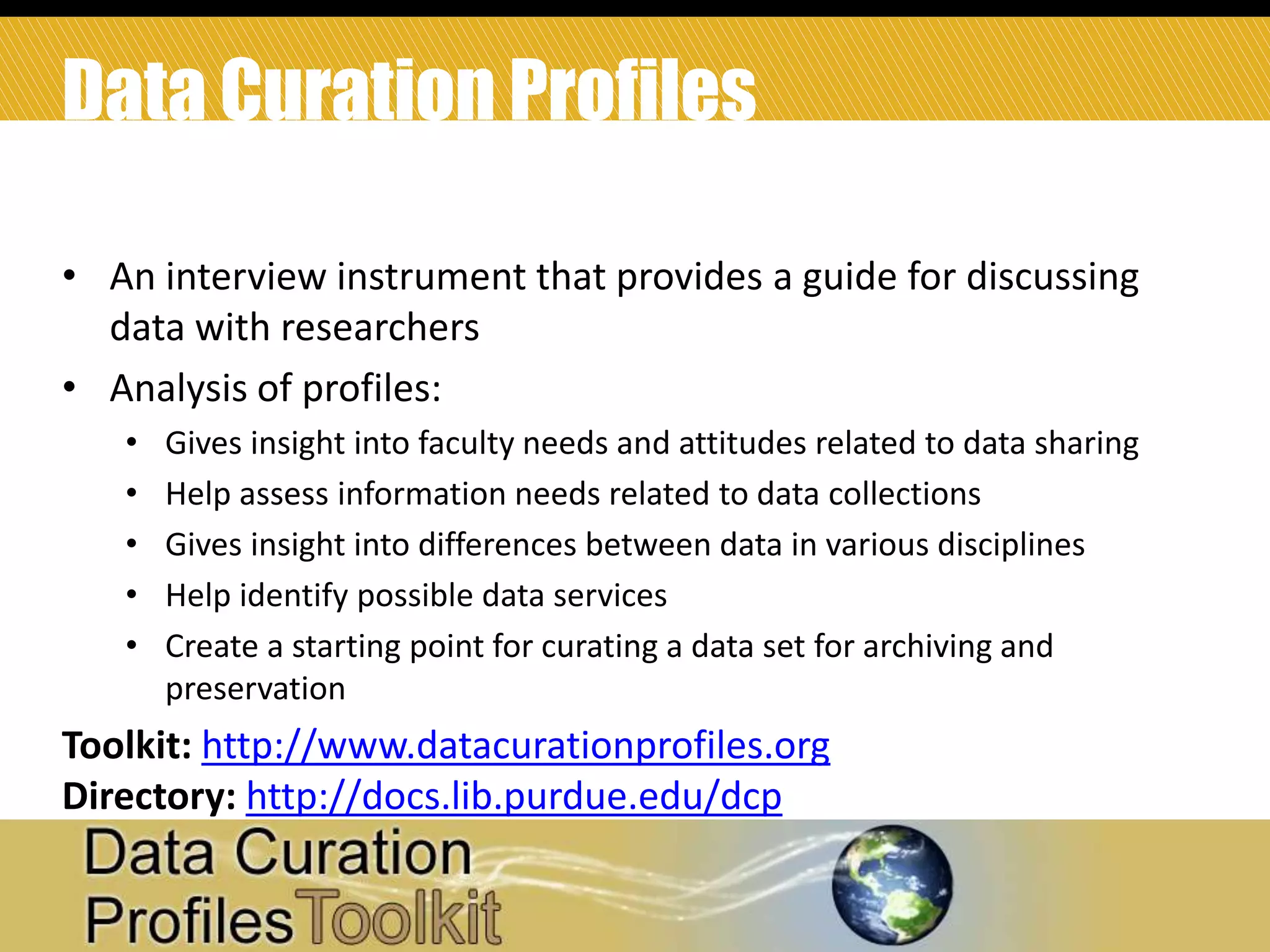 Data Curation Profiles
• An interview instrument that provides a guide for discussing
data with researchers
• Analysis of profiles:
•
•
•
•
•

Gives insight into faculty needs and attitudes related to data sharing
Help assess information needs related to data collections
Gives insight into differences between data in various disciplines
Help identify possible data services
Create a starting point for curating a data set for archiving and
preservation

Toolkit: http://www.datacurationprofiles.org
Directory: http://docs.lib.purdue.edu/dcp
33

 