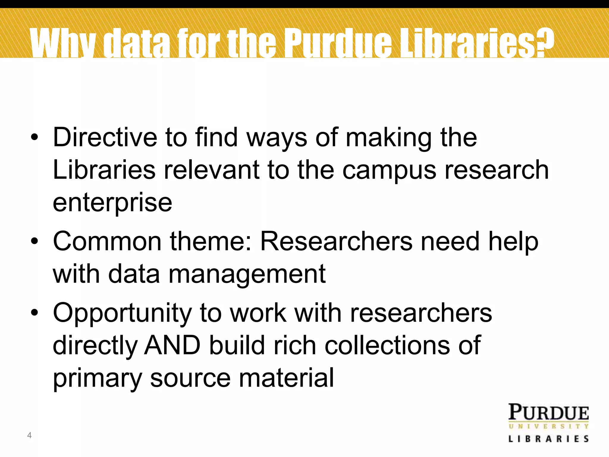 Why data for the Purdue Libraries?
• Directive to find ways of making the
Libraries relevant to the campus research
enterprise
• Common theme: Researchers need help
with data management
• Opportunity to work with researchers
directly AND build rich collections of
primary source material
4

 