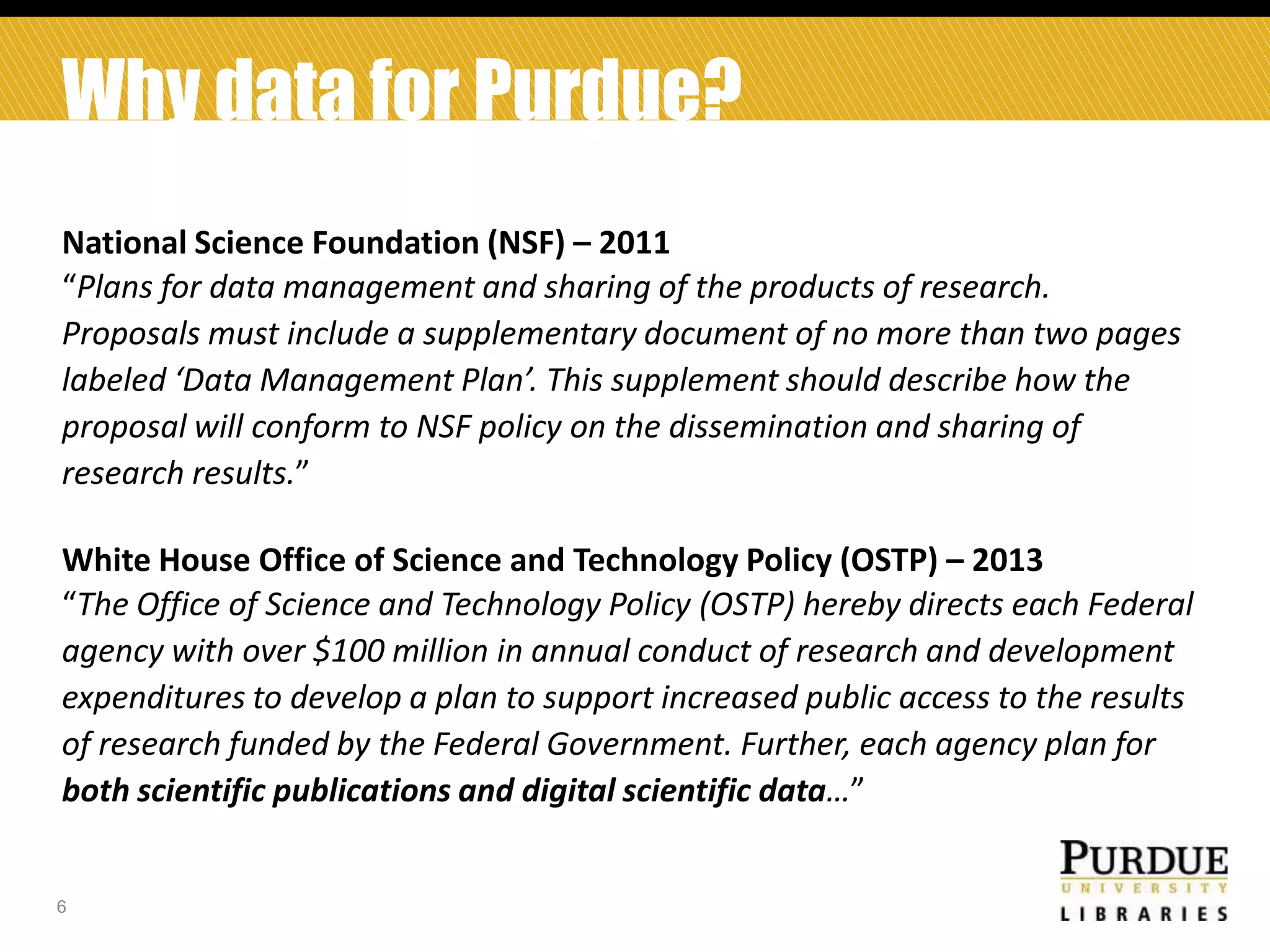 Why data for Purdue?
National Science Foundation (NSF) – 2011
“Plans for data management and sharing of the products of research.
Proposals must include a supplementary document of no more than two pages
labeled ‘Data Management Plan’. This supplement should describe how the
proposal will conform to NSF policy on the dissemination and sharing of
research results.”
White House Office of Science and Technology Policy (OSTP) – 2013
“The Office of Science and Technology Policy (OSTP) hereby directs each Federal
agency with over $100 million in annual conduct of research and development
expenditures to develop a plan to support increased public access to the results
of research funded by the Federal Government. Further, each agency plan for
both scientific publications and digital scientific data…”

6

 