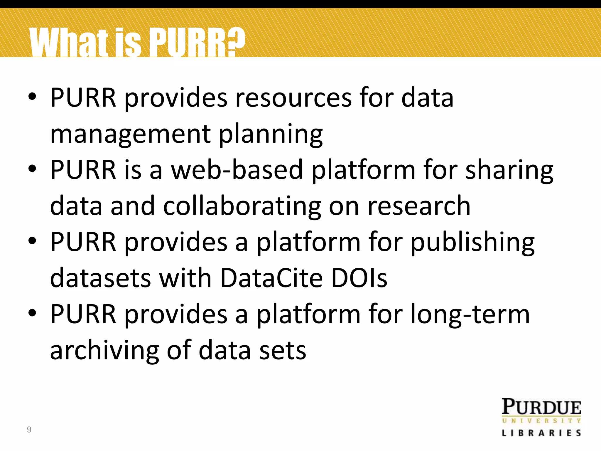 What is PURR?
• PURR provides resources for data
management planning
• PURR is a web-based platform for sharing
data and collaborating on research
• PURR provides a platform for publishing
datasets with DataCite DOIs
• PURR provides a platform for long-term
archiving of data sets
9

 